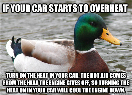 If your car starts to overheat Turn on the heat in your car. The hot air comes from the heat the engine gives off, so turning the heat on in your car will cool the engine down. - If your car starts to overheat Turn on the heat in your car. The hot air comes from the heat the engine gives off, so turning the heat on in your car will cool the engine down.  Actual Advice Mallard