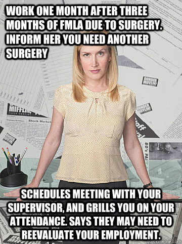 Work one month after three months of fmla due to surgery.  inform her you need another surgery Schedules meeting with your supervisor, and grills you on your attendance. says they may need to reevaluate your employment.  