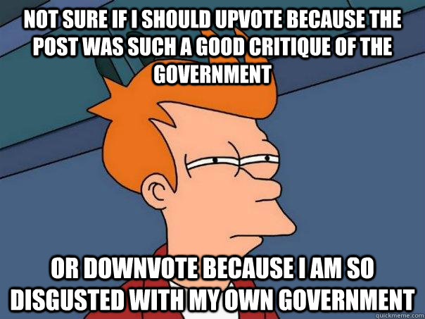 Not sure if I should upvote because the post was such a good critique of the government Or downvote because I am so disgusted with my own government  Futurama Fry