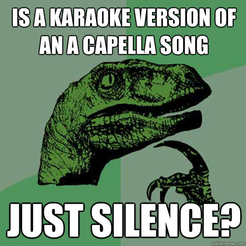 is a karaoke version of an a capella song just silence? - is a karaoke version of an a capella song just silence?  Philosoraptor