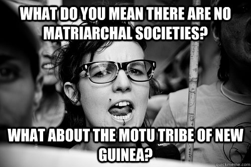 What do you mean there are no matriarchal societies? What about the Motu tribe of new guinea?  Hypocrite Feminist