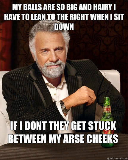 My Balls are so big and hairy i have to lean to the right when i sit down If i dont they get stuck between my arse cheeks  The Most Interesting Man In The World