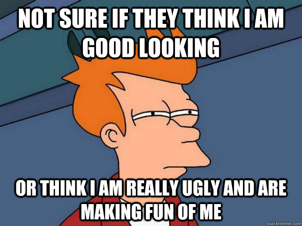 Not sure if they think I am good looking Or think I am really ugly and are making fun of me - Not sure if they think I am good looking Or think I am really ugly and are making fun of me  Futurama Fry