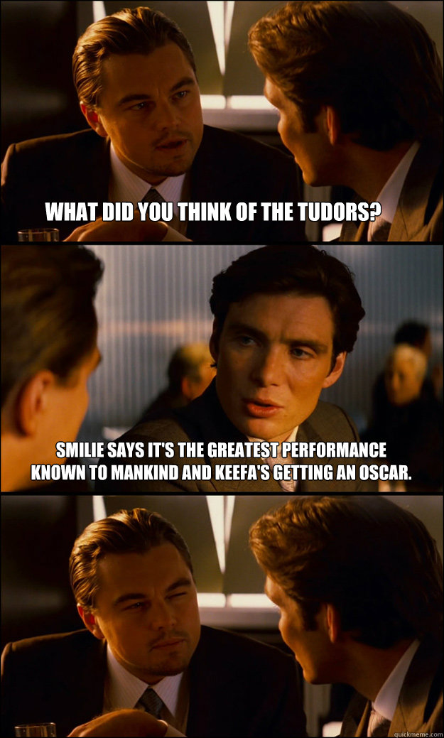 What did you think of The Tudors? Smilie says it's the greatest performance known to mankind and Keefa's getting an Oscar.   - What did you think of The Tudors? Smilie says it's the greatest performance known to mankind and Keefa's getting an Oscar.    Inception