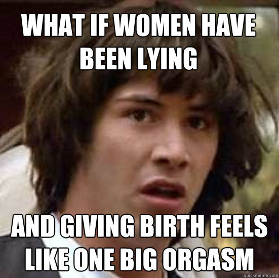 What if women have been lying and giving birth feels like one big orgasm - What if women have been lying and giving birth feels like one big orgasm  conspiracy keanu