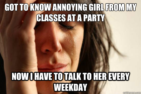 Got to know annoying girl from my classes at a party Now i have to talk to her every weekday  First World Problems