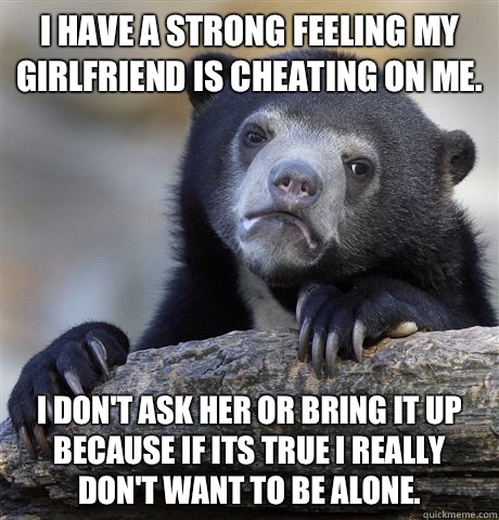 I have a strong feeling my girlfriend is cheating on me.  I don't ask her or bring it up because if its true I really don't want to be alone.   Confession Bear