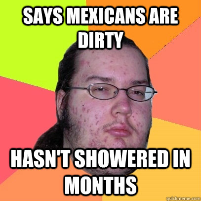 SAYS MEXICANS ARE DIRTY HASN'T SHOWERED IN MONTHS - SAYS MEXICANS ARE DIRTY HASN'T SHOWERED IN MONTHS  Butthurt Dweller