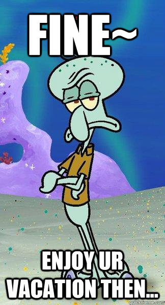 fine~ enjoy ur vacation then...  Scumbag Squidward