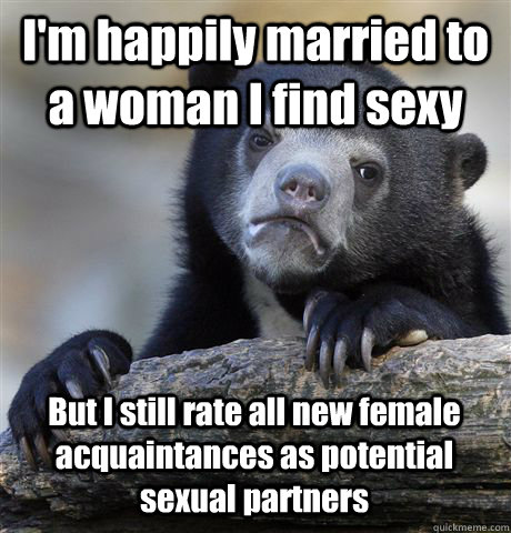 I'm happily married to a woman I find sexy But I still rate all new female acquaintances as potential sexual partners  Confession Bear