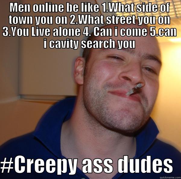 MEN ONLINE BE LIKE 1.WHAT SIDE OF TOWN YOU ON 2.WHAT STREET YOU ON 3.YOU LIVE ALONE 4. CAN I COME 5.CAN I CAVITY SEARCH YOU  #CREEPY ASS DUDES  Good Guy Greg 