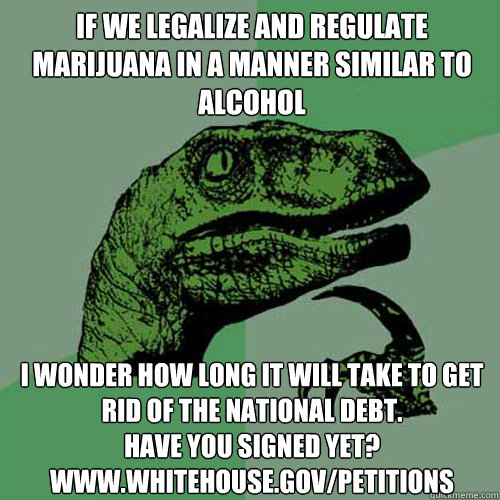 If we Legalize and Regulate Marijuana in a manner similar to alcohol I wonder how long it will take to get rid of the national debt.
have you signed yet?
www.whitehouse.gov/petitions - If we Legalize and Regulate Marijuana in a manner similar to alcohol I wonder how long it will take to get rid of the national debt.
have you signed yet?
www.whitehouse.gov/petitions  Philosorapto