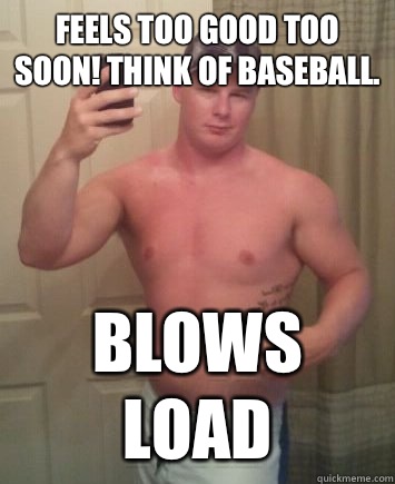 Feels too good too soon! Think of baseball.  Blows load  Meme