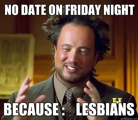 No date on friday night Because :    lesbians  Ancient Aliens