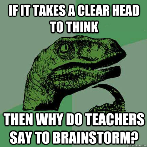 If it takes a clear head to think then why do teachers say to brainstorm?  Philosoraptor