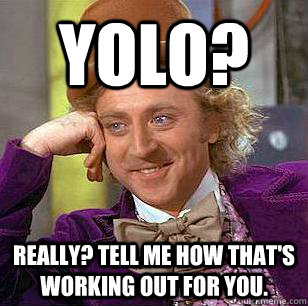 Yolo? Really? Tell me how that's working out for you.  Condescending Wonka