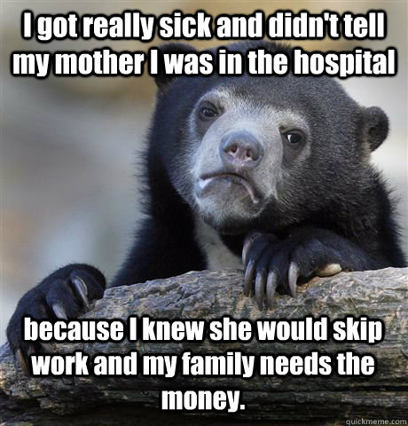 I got really sick and didn't tell my mother I was in the hospital because I knew she would skip work and my family needs the money.  Confession Bear