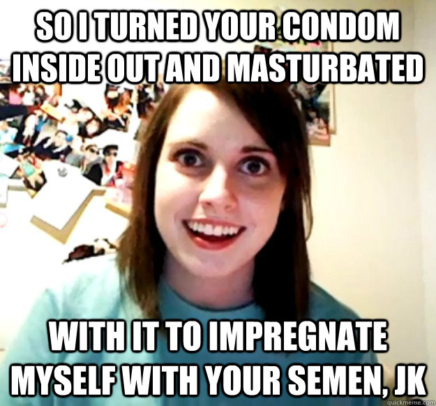 So i turned your condom inside out and masturbated  with it to impregnate myself with your semen, jk - So i turned your condom inside out and masturbated  with it to impregnate myself with your semen, jk  Overly Attached Girlfriend