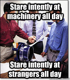 Stare intently at machinery all day Stare intently at strangers all day  