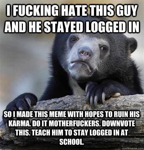 I FUCKING HATE THIS GUY AND HE STAYED LOGGED IN SO I MADE THIS MEME WITH HOPES TO RUIN HIS KARMA. DO IT MOTHERFUCKERS. DOWNVOTE THIS. TEACH HIM TO STAY LOGGED IN AT SCHOOL.  Confession Bear