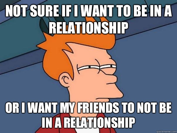 NOT SURE IF I WANT TO BE IN A RELATIONSHIP OR I WANT MY FRIENDS TO NOT BE IN A RELATIONSHIP  Futurama Fry