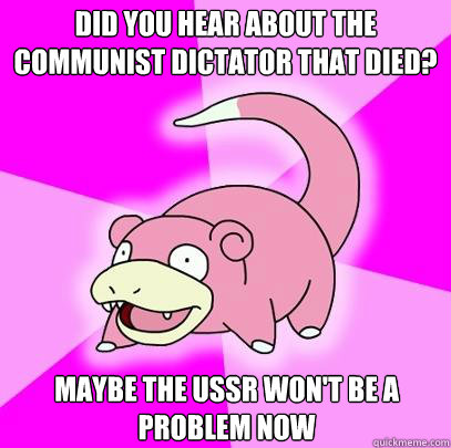 Did you hear about the communist dictator that died? Maybe the USSR won't be a problem now  Slowpoke