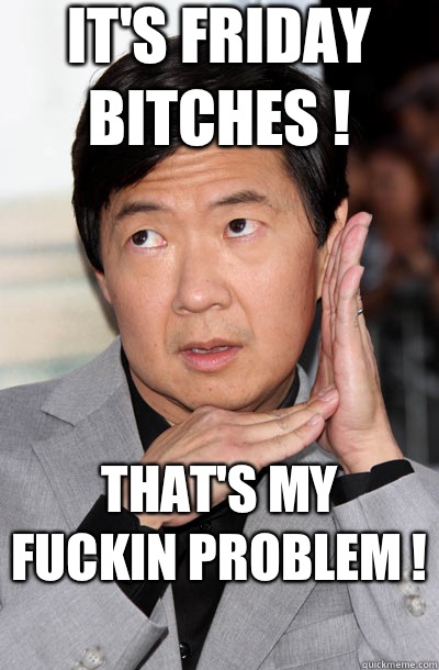 It's Friday bitches !  That's my fuckin problem !   Leslie Chow
