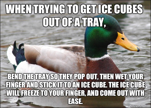 When trying to get Ice cubes out of a tray, Bend the tray so they pop out, then wet your finger and stick it to an ice cube. The ice cube will freeze to your finger, and come out with ease. - When trying to get Ice cubes out of a tray, Bend the tray so they pop out, then wet your finger and stick it to an ice cube. The ice cube will freeze to your finger, and come out with ease.  Actual Advice Mallard