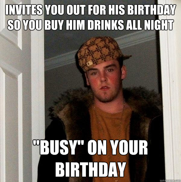 invites you out for his birthday so you buy him drinks all night 