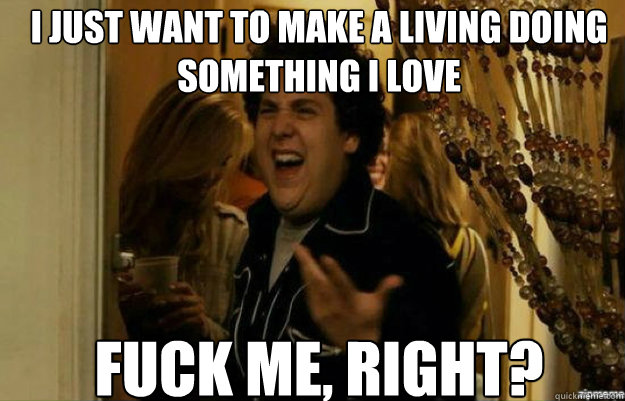 I just want to make a living doing something I love FUCK ME, RIGHT?  fuck me right