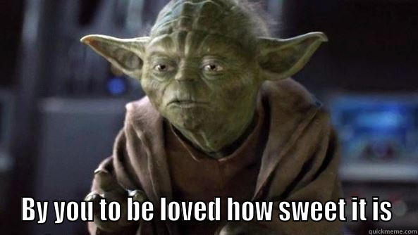  BY YOU TO BE LOVED HOW SWEET IT IS True dat, Yoda.