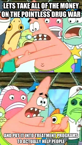 lets take all of the money on the pointless drug war and put it into treatment programs to actually help people  Push it somewhere else Patrick