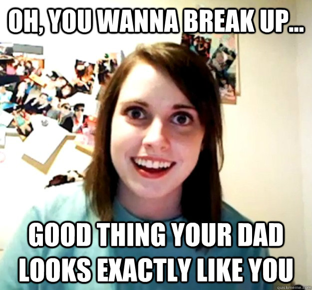 Oh, you wanna break up... Good thing your dad looks exactly like you - Oh, you wanna break up... Good thing your dad looks exactly like you  Overly Attached Girlfriend