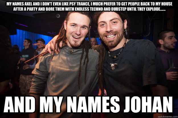 my names axel and i don't even like psy trance, i much prefer to get people back to my house after a party and bore them with endless techno and dubstep until they explode....... and my names johan - my names axel and i don't even like psy trance, i much prefer to get people back to my house after a party and bore them with endless techno and dubstep until they explode....... and my names johan  Cool Psytrance Bros