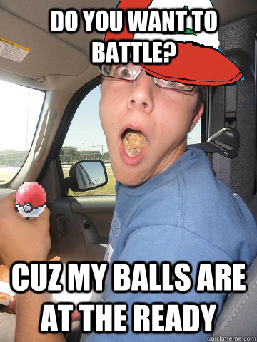 Do you want to battle? Cuz my balls are at the ready  