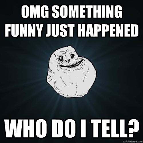 OMG something funny just happened who do i tell?  Forever Alone