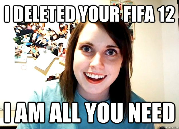 I deleted your fifa 12 I am all you need - I deleted your fifa 12 I am all you need  Overly Attached Girlfriend