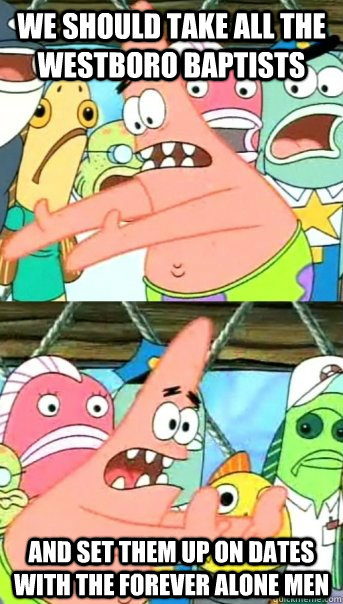 We should take all the westboro baptists and set them up on dates with the forever alone men  Push it somewhere else Patrick