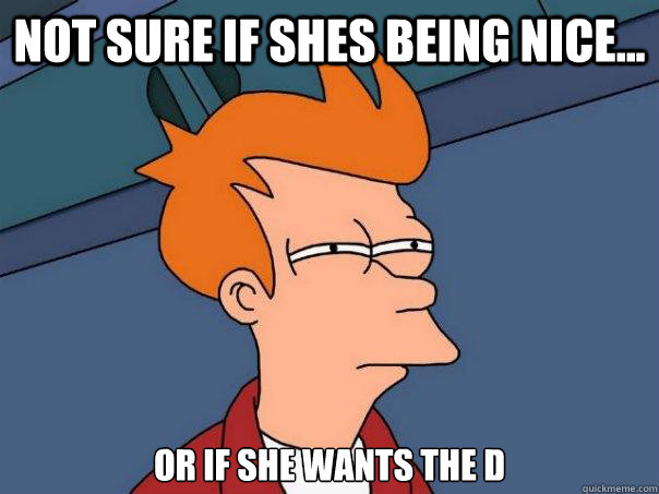 Not sure if shes being nice... or if she wants the D  Futurama Fry