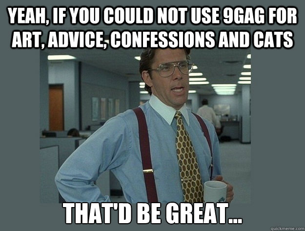 Yeah, if you could not use 9gag for art, advice, confessions and cats That'd be great...  Office Space Lumbergh