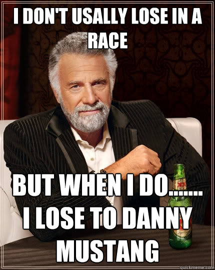 I don't usally lose in a race  But when I do....... i lose to danny mustang   The Most Interesting Man In The World