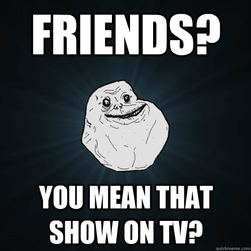 friends? you mean that show on tv?  Forever Alone