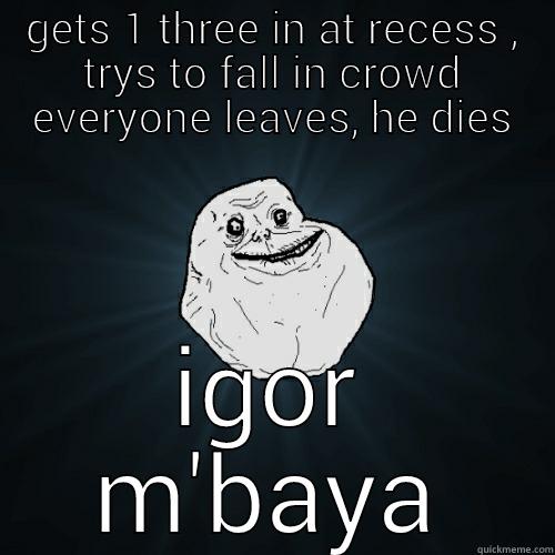 GETS 1 THREE IN AT RECESS , TRYS TO FALL IN CROWD EVERYONE LEAVES, HE DIES IGOR M'BAYA Forever Alone