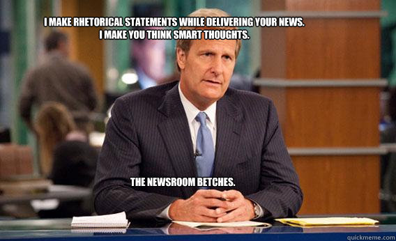 I make rhetorical statements while delivering your news. 
I make you think smart thoughts. 
 The Newsroom Betches.   Give The Newsroom A Try