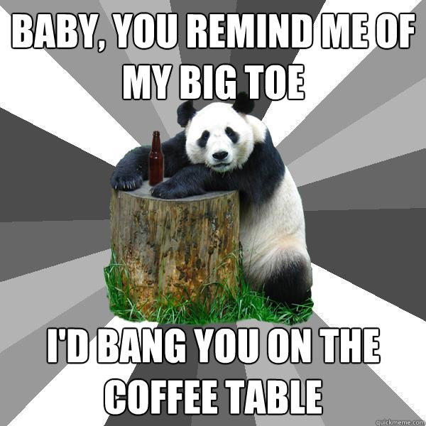 baby, You remind me of my big toe  i'd bang you on the coffee table  