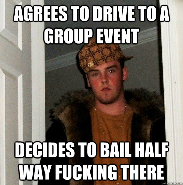 agrees to drive to a group event Decides to bail half way fucking there  Scumbag Steve