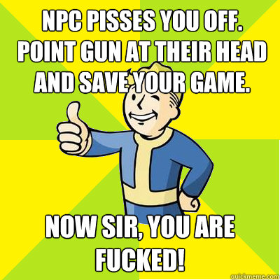 NPC pisses you off.
point gun at their head and save your game. Now sir, you are fucked! - NPC pisses you off.
point gun at their head and save your game. Now sir, you are fucked!  Fallout new vegas