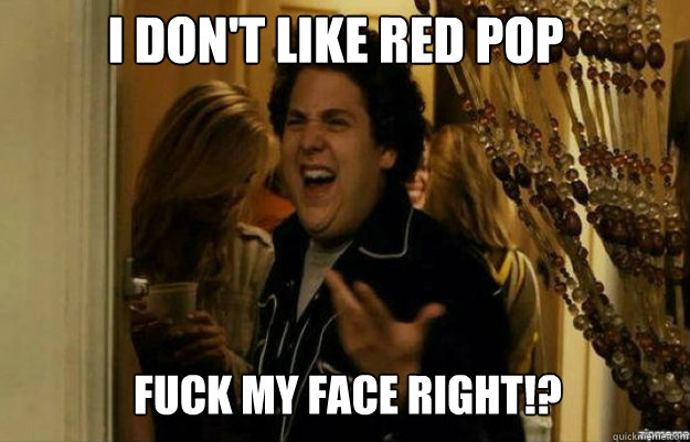 i don't like red pop fuck my face right!?  fuck me right