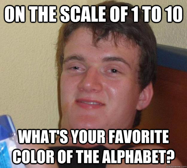 On the scale of 1 to 10 What's your favorite color of the alphabet?  10 Guy