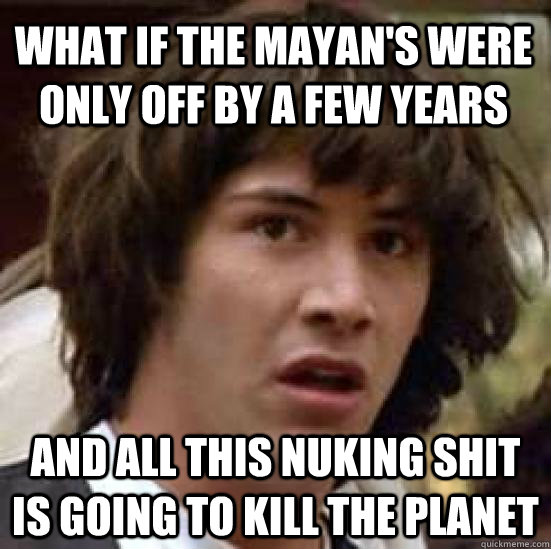 What if the Mayan's were only off by a few years and all this nuking shit is going to kill the planet - What if the Mayan's were only off by a few years and all this nuking shit is going to kill the planet  conspiracy keanu